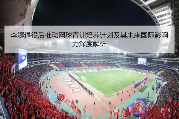 李娜退役后推动网球青训培养计划及其未来国际影响力深度解析 - WUKONG SPORTS